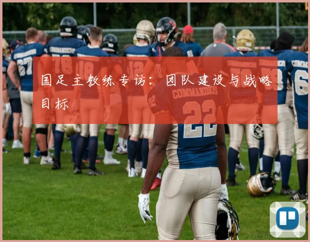 国足主教练专访：团队建设与战略目标