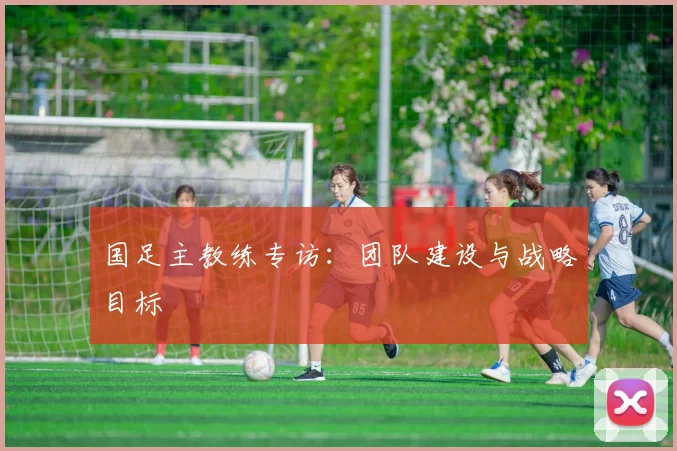 国足主教练专访:团队建设与战略目标