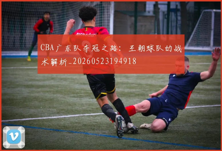 CBA广东队夺冠之路:王朝球队的战术解析_20260523194918