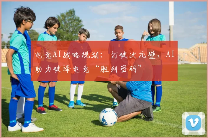 电竞AI战略规划：打破次元壁，AI助力破译电竞“胜利密码”