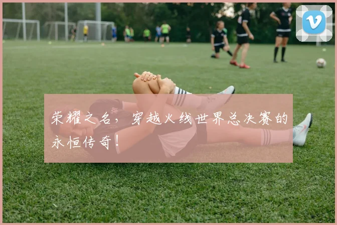 荣耀之名,穿越火线世界总决赛的永恒传奇!