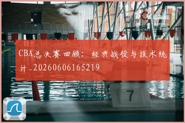 CBA总决赛回顾:经典战役与技术统计_20260606165219
