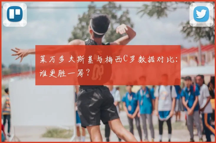 莱万多夫斯基与梅西C罗数据对比:谁更胜一筹?