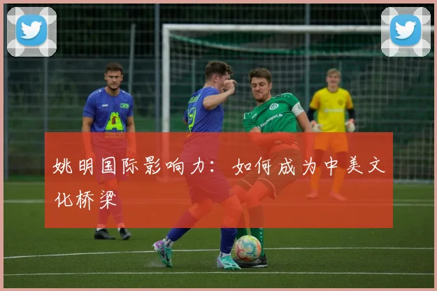姚明国际影响力:如何成为中美文化桥梁