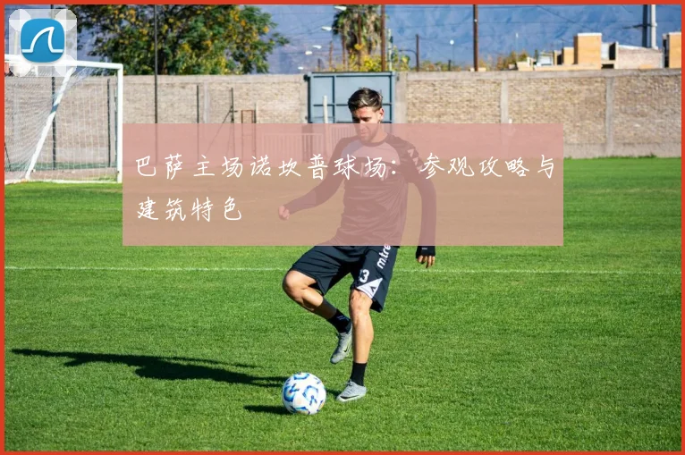 巴萨主场诺坎普球场:参观攻略与建筑特色