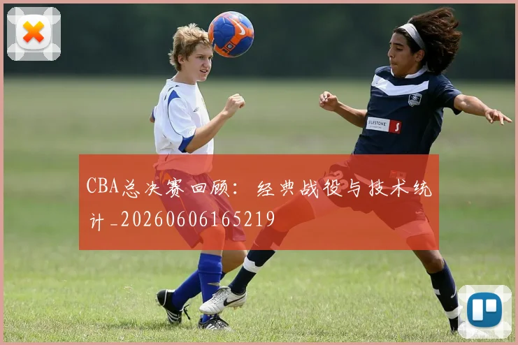 CBA总决赛回顾:经典战役与技术统计_20260606165219