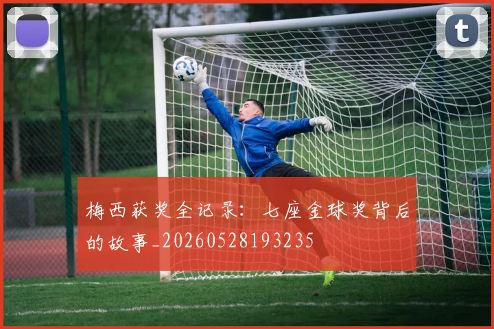 梅西获奖全记录:七座金球奖背后的故事_20260528193235