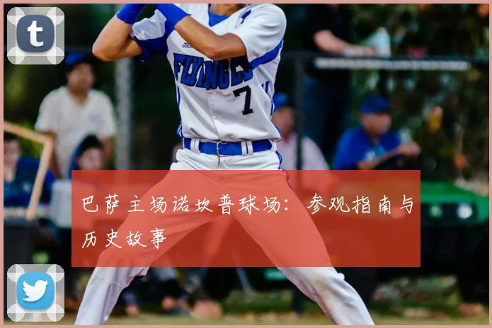 巴萨主场诺坎普球场:参观指南与历史故事
